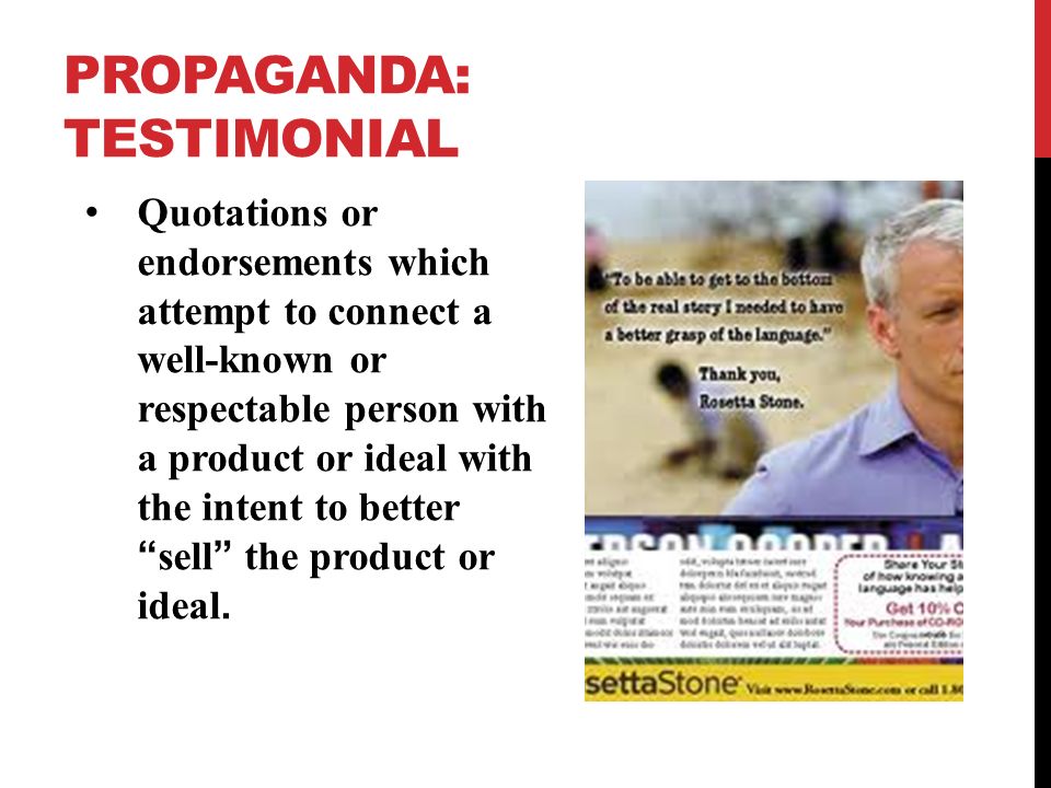 PROPAGANDA: TESTIMONIAL Quotations or endorsements which attempt to connect a well-known or respectable person with a product or ideal with the intent to better sell the product or ideal.