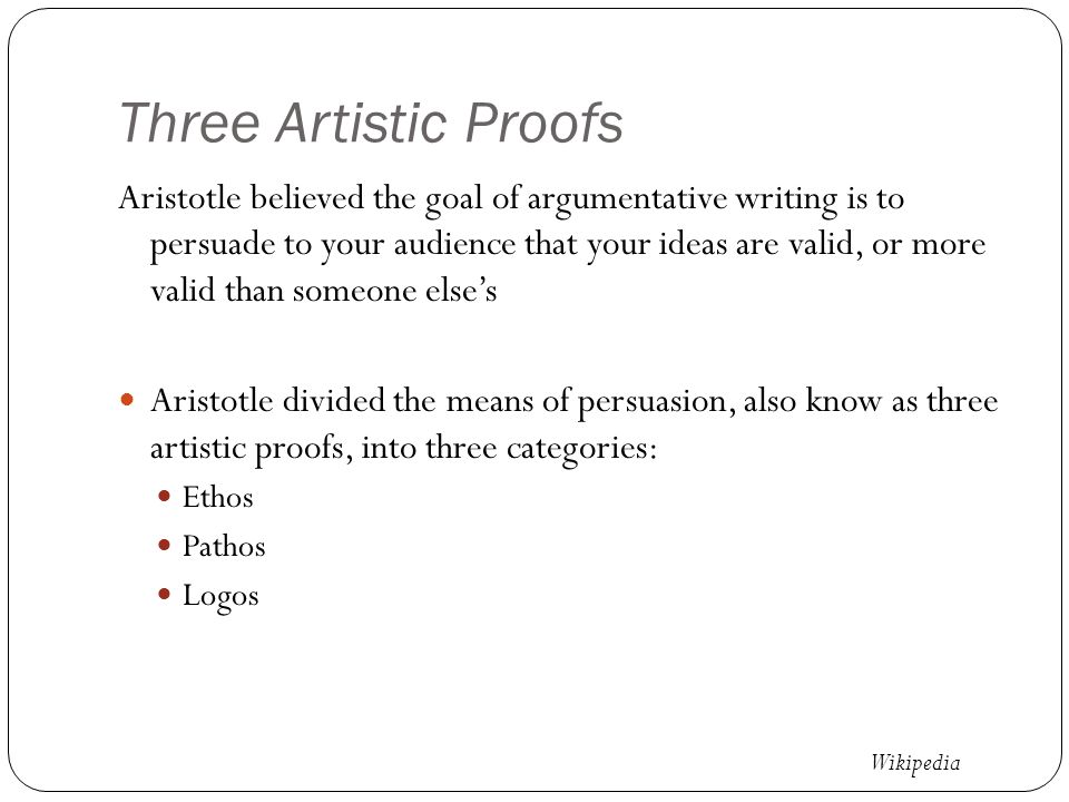 Three Artistic Proofs Aristotle believed the goal of argumentative writing is to persuade to your audience that your ideas are valid, or more valid than someone else’s Aristotle divided the means of persuasion, also know as three artistic proofs, into three categories: Ethos Pathos Logos Wikipedia