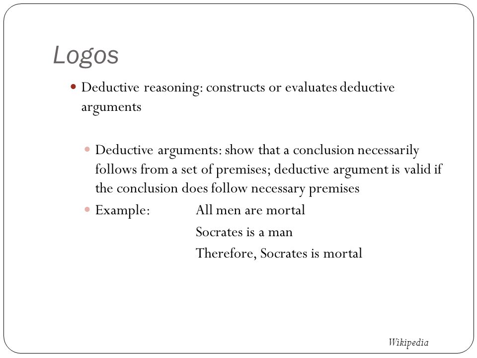 Logos Deductive reasoning: constructs or evaluates deductive arguments Deductive arguments: show that a conclusion necessarily follows from a set of premises; deductive argument is valid if the conclusion does follow necessary premises Example:All men are mortal Socrates is a man Therefore, Socrates is mortal Wikipedia