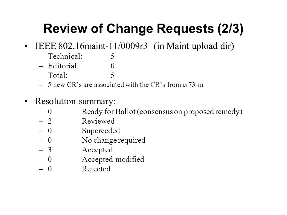 Review of Change Requests (2/3) IEEE maint-11/0009r3 (in Maint upload dir) –Technical: 5 –Editorial: 0 –Total: 5 –5 new CR’s are associated with the CR’s from cr73-m Resolution summary: –0 Ready for Ballot (consensus on proposed remedy) –2Reviewed –0Superceded –0 No change required –3Accepted –0Accepted-modified –0Rejected