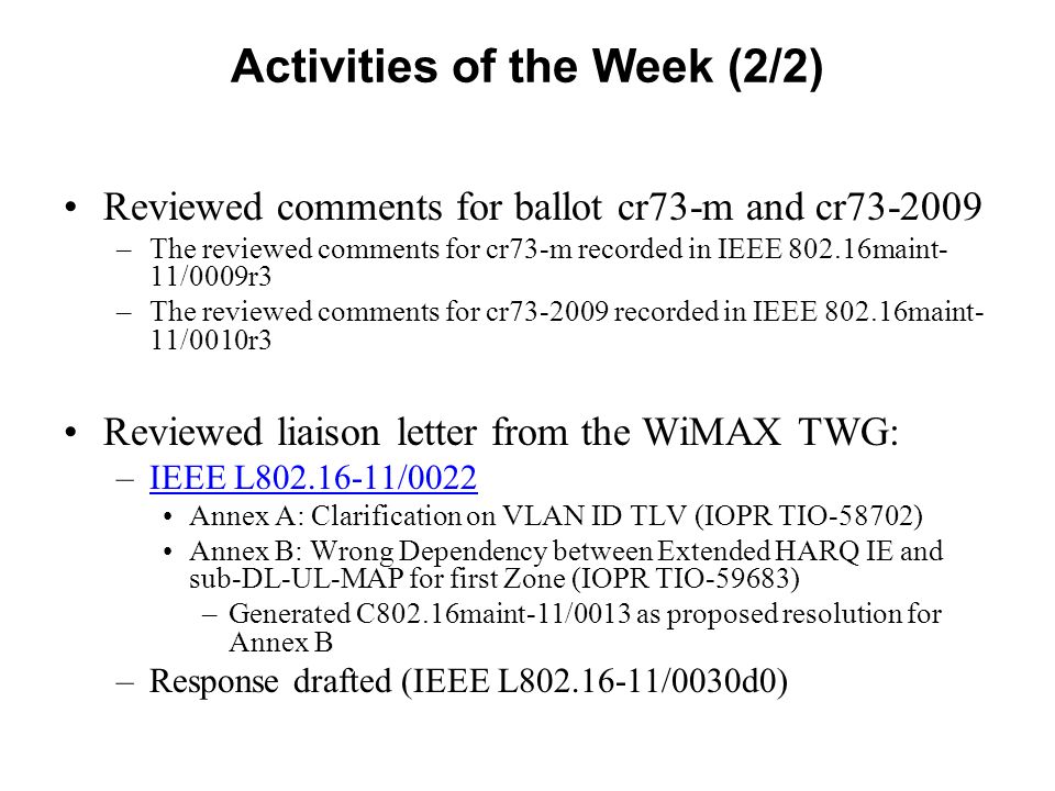 Activities of the Week (2/2) Reviewed comments for ballot cr73-m and cr –The reviewed comments for cr73-m recorded in IEEE maint- 11/0009r3 –The reviewed comments for cr recorded in IEEE maint- 11/0010r3 Reviewed liaison letter from the WiMAX TWG: –IEEE L /0022IEEE L /0022 Annex A: Clarification on VLAN ID TLV (IOPR TIO-58702) Annex B: Wrong Dependency between Extended HARQ IE and sub-DL-UL-MAP for first Zone (IOPR TIO-59683) –Generated C802.16maint-11/0013 as proposed resolution for Annex B –Response drafted (IEEE L /0030d0)