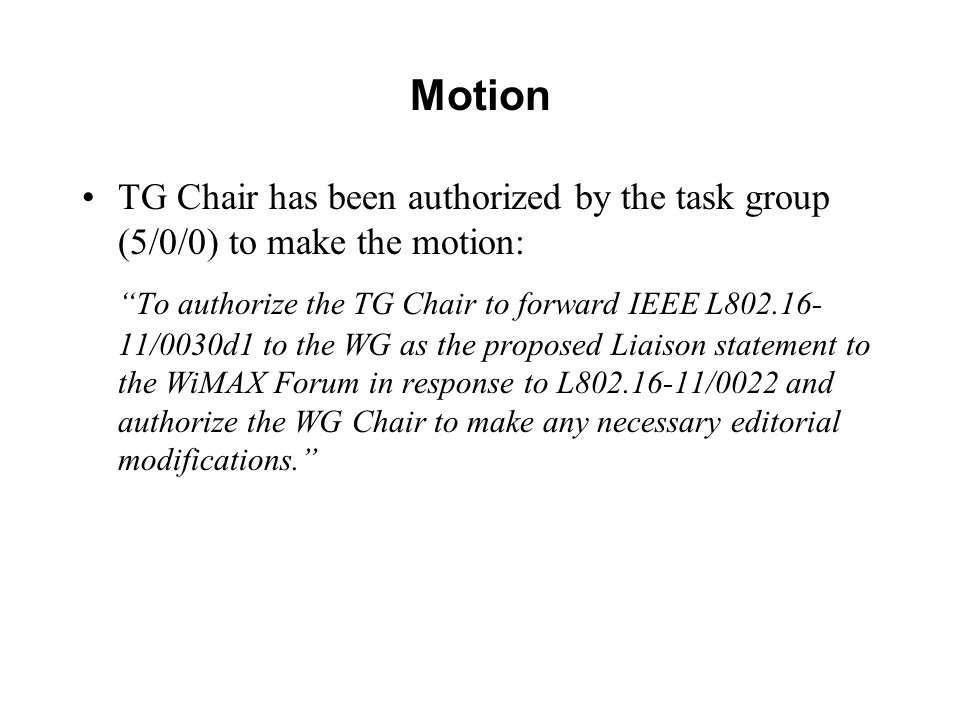 Motion TG Chair has been authorized by the task group (5/0/0) to make the motion: To authorize the TG Chair to forward IEEE L /0030d1 to the WG as the proposed Liaison statement to the WiMAX Forum in response to L /0022 and authorize the WG Chair to make any necessary editorial modifications.