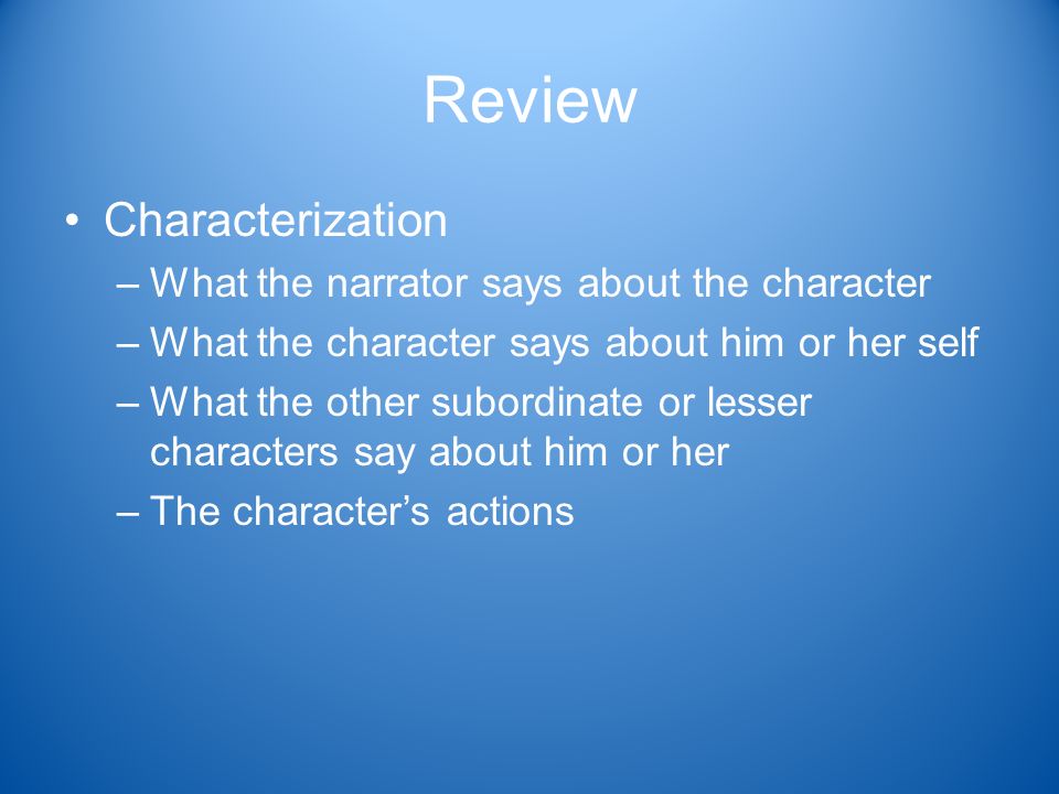 Review Characterization –What the narrator says about the character –What the character says about him or her self –What the other subordinate or lesser characters say about him or her –The character’s actions