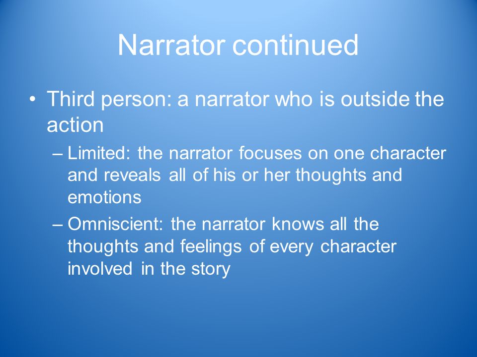 Narrator continued Third person: a narrator who is outside the action –Limited: the narrator focuses on one character and reveals all of his or her thoughts and emotions –Omniscient: the narrator knows all the thoughts and feelings of every character involved in the story