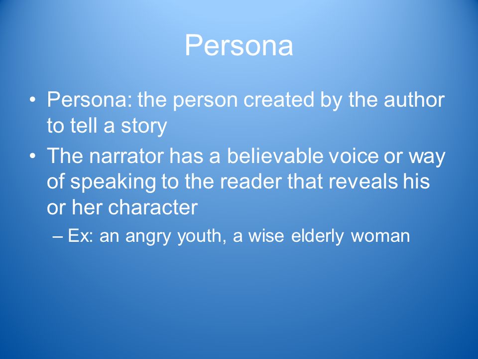 Persona Persona: the person created by the author to tell a story The narrator has a believable voice or way of speaking to the reader that reveals his or her character –Ex: an angry youth, a wise elderly woman