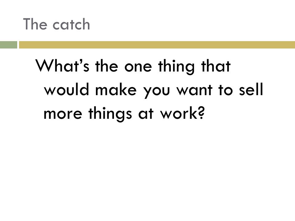The catch What’s the one thing that would make you want to sell more things at work