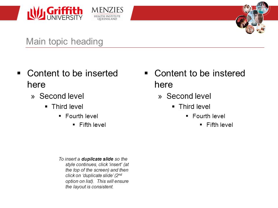 Main topic heading  Content to be inserted here »Second level  Third level  Fourth level  Fifth level To insert a duplicate slide so the style continues, click ‘insert’ (at the top of the screen) and then click on ‘duplicate slide’ (2 nd option on list).