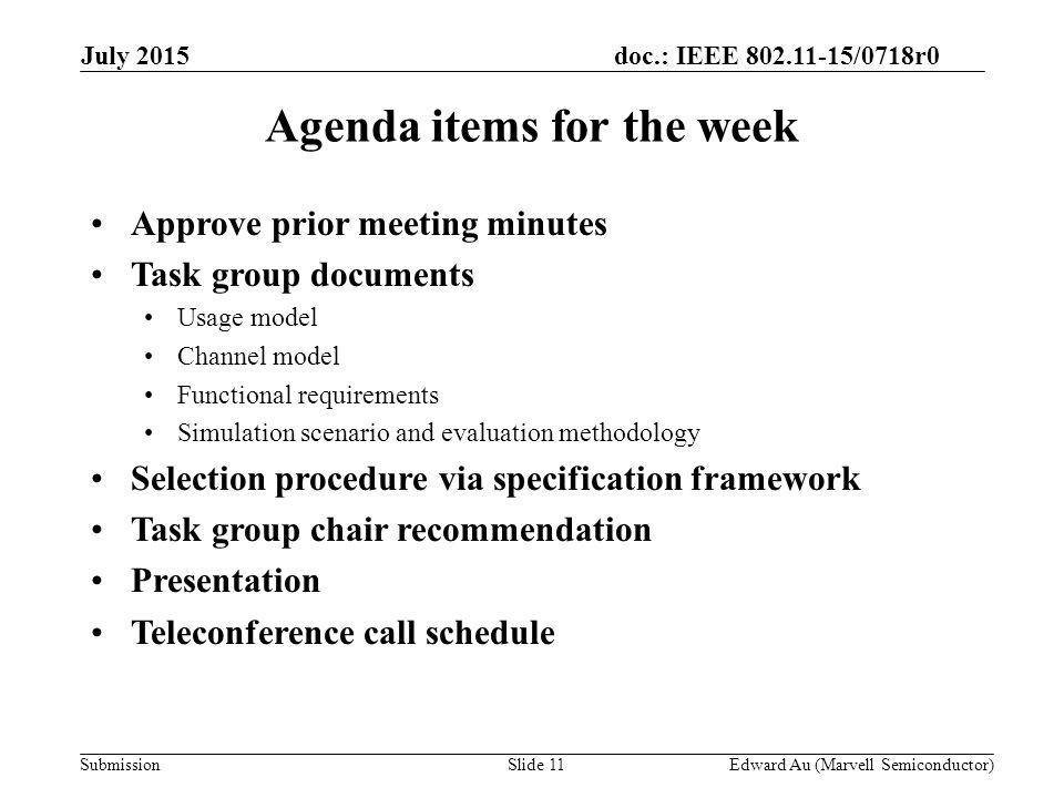 doc.: IEEE /0718r0 SubmissionSlide 11 Agenda items for the week Approve prior meeting minutes Task group documents Usage model Channel model Functional requirements Simulation scenario and evaluation methodology Selection procedure via specification framework Task group chair recommendation Presentation Teleconference call schedule Edward Au (Marvell Semiconductor) July 2015