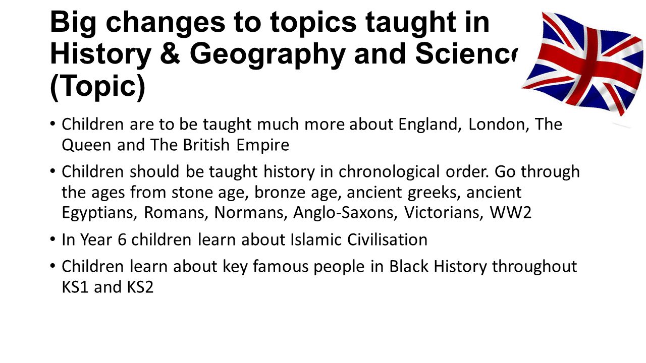 Big changes to topics taught in History & Geography and Science (Topic) Children are to be taught much more about England, London, The Queen and The British Empire Children should be taught history in chronological order.