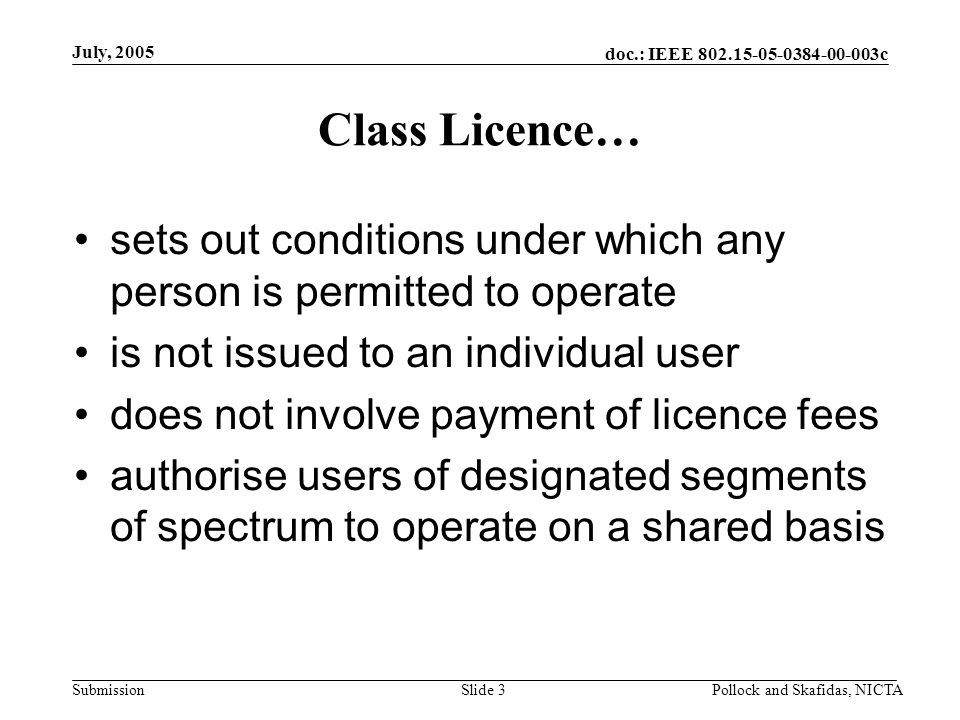 doc.: IEEE c Submission July, 2005 Pollock and Skafidas, NICTASlide 3 Class Licence… sets out conditions under which any person is permitted to operate is not issued to an individual user does not involve payment of licence fees authorise users of designated segments of spectrum to operate on a shared basis