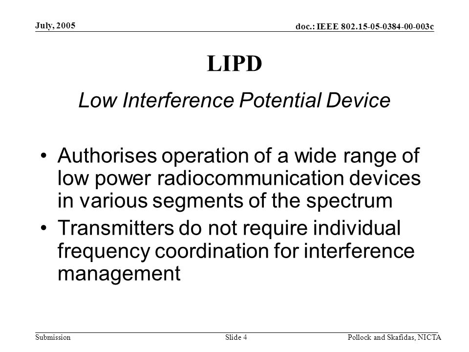 doc.: IEEE c Submission July, 2005 Pollock and Skafidas, NICTASlide 4 LIPD Low Interference Potential Device Authorises operation of a wide range of low power radiocommunication devices in various segments of the spectrum Transmitters do not require individual frequency coordination for interference management