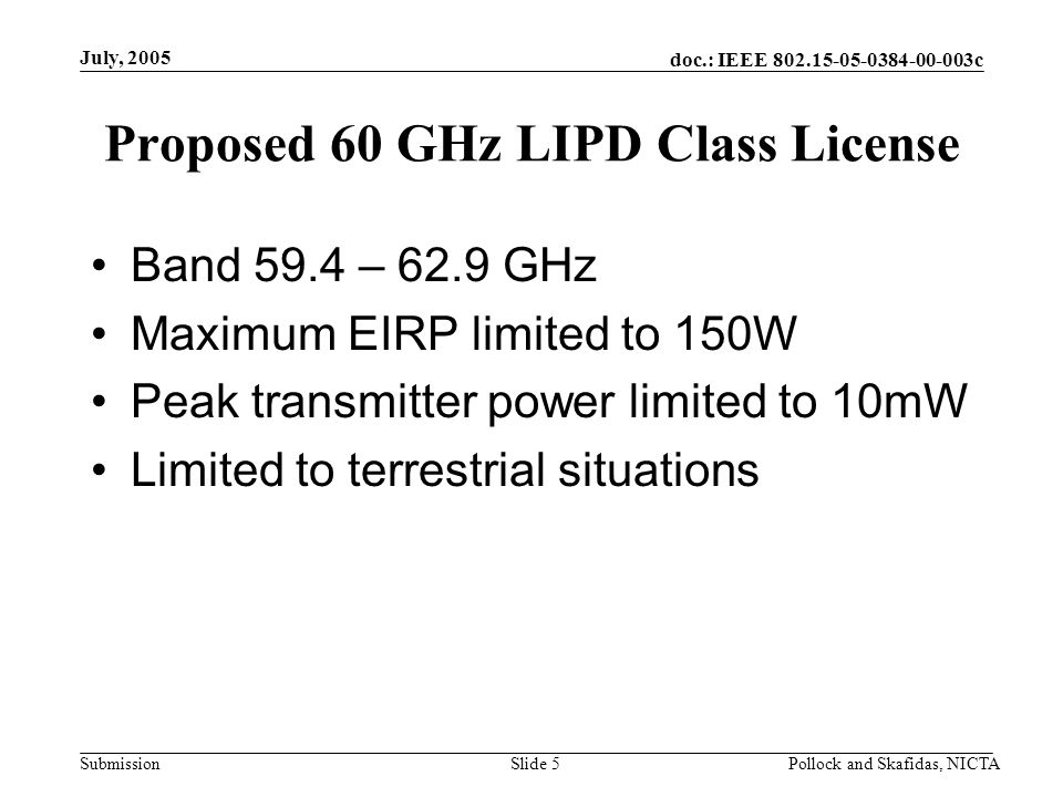doc.: IEEE c Submission July, 2005 Pollock and Skafidas, NICTASlide 5 Proposed 60 GHz LIPD Class License Band 59.4 – 62.9 GHz Maximum EIRP limited to 150W Peak transmitter power limited to 10mW Limited to terrestrial situations