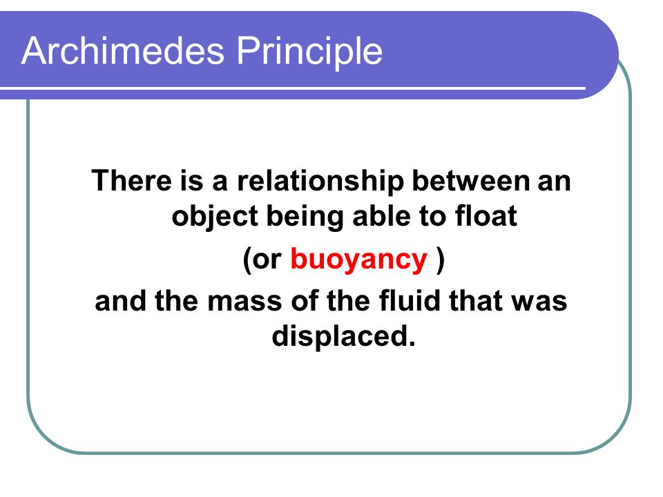 Archimedes Principle There is a relationship between an object being able to float (or buoyancy ) and the mass of the fluid that was displaced.