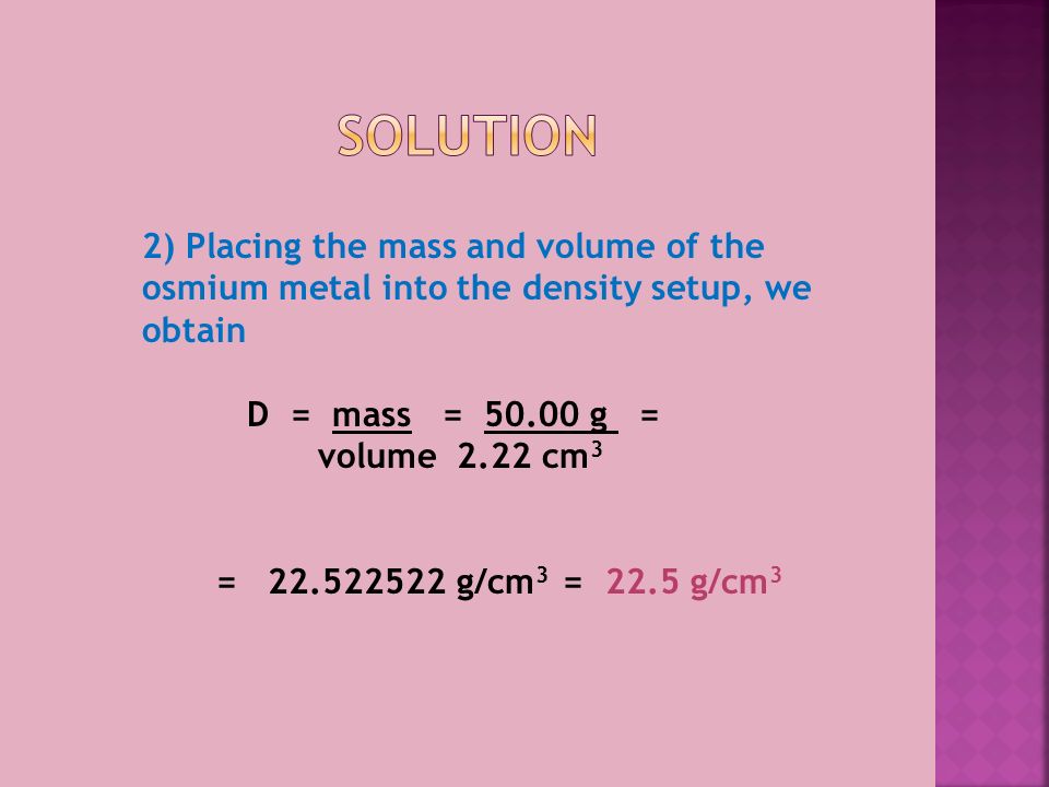 2) Placing the mass and volume of the osmium metal into the density setup, we obtain D = mass = g = volume2.22 cm 3 = g/cm 3 = 22.5 g/cm 3