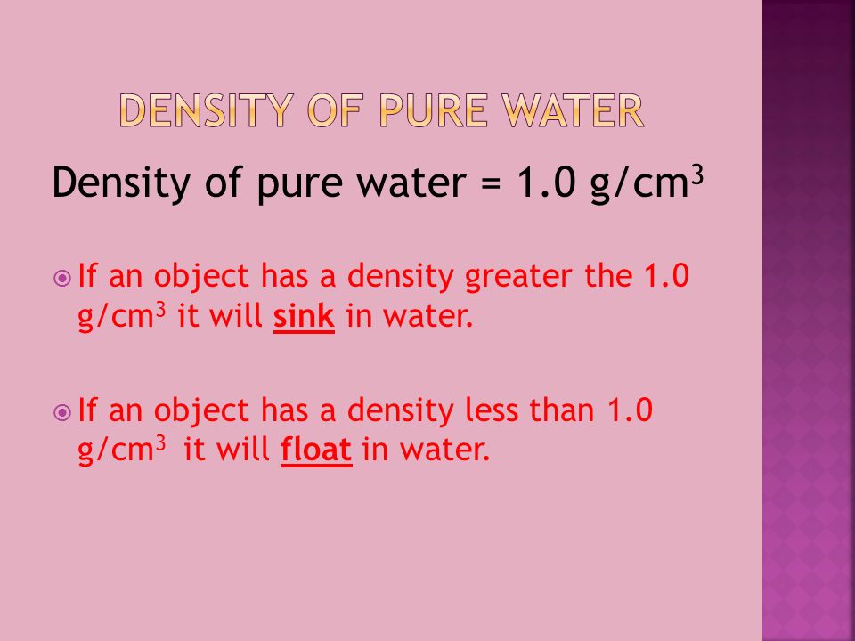 Density of pure water = 1.0 g/cm 3  If an object has a density greater the 1.0 g/cm 3 it will sink in water.