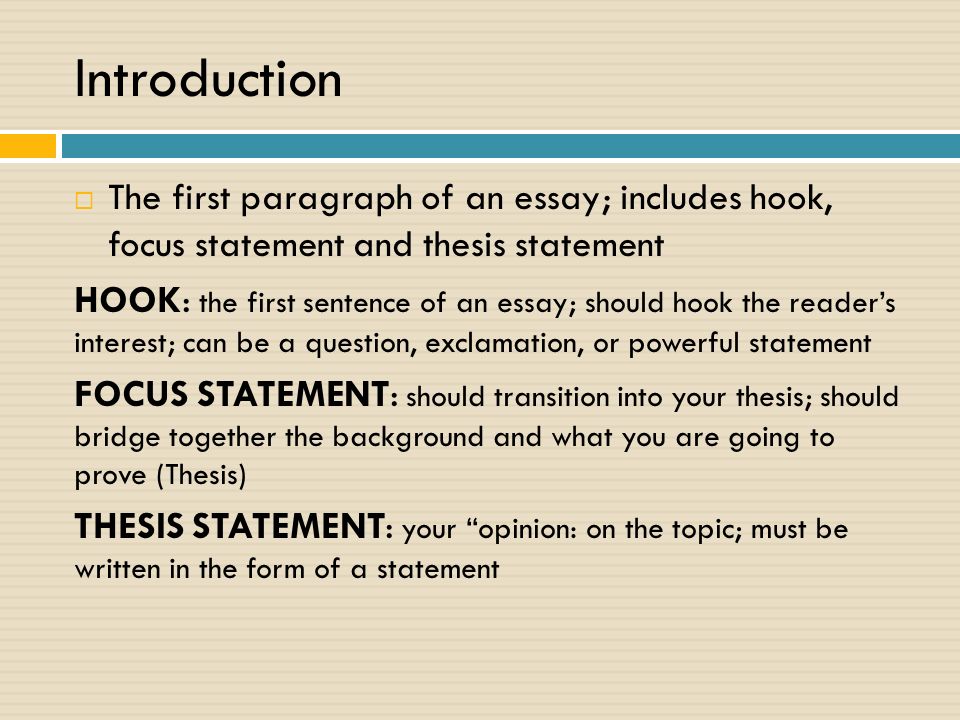 Introduction  The first paragraph of an essay; includes hook, focus statement and thesis statement HOOK: the first sentence of an essay; should hook the reader’s interest; can be a question, exclamation, or powerful statement FOCUS STATEMENT: should transition into your thesis; should bridge together the background and what you are going to prove (Thesis) THESIS STATEMENT: your opinion: on the topic; must be written in the form of a statement