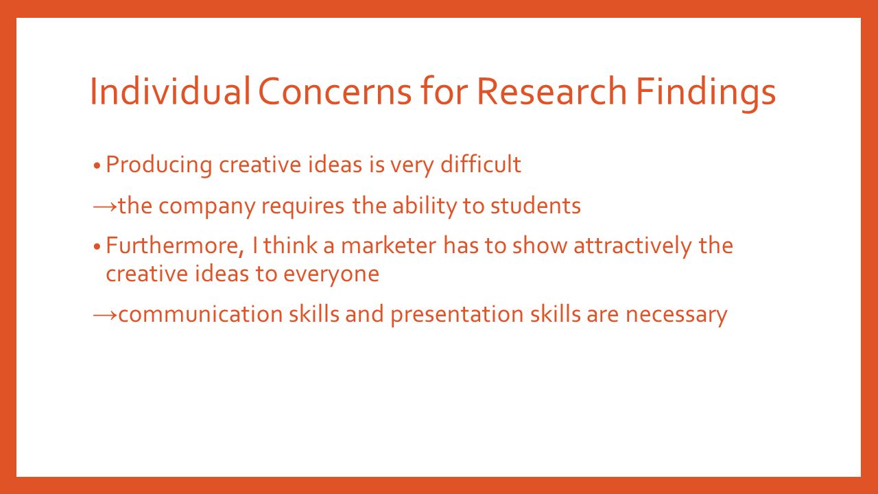Individual Concerns for Research Findings Producing creative ideas is very difficult → the company requires the ability to students Furthermore, I think a marketer has to show attractively the creative ideas to everyone → communication skills and presentation skills are necessary
