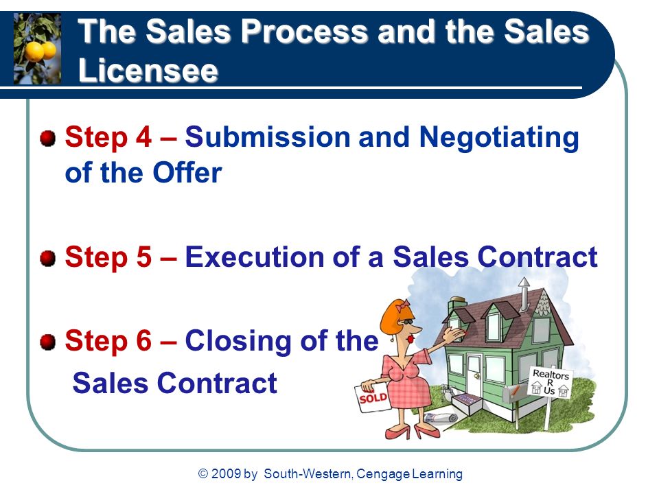 © 2009 by South-Western, Cengage Learning The Sales Process and the Sales Licensee Step 4 – Submission and Negotiating of the Offer Step 5 – Execution of a Sales Contract Step 6 – Closing of the Sales Contract