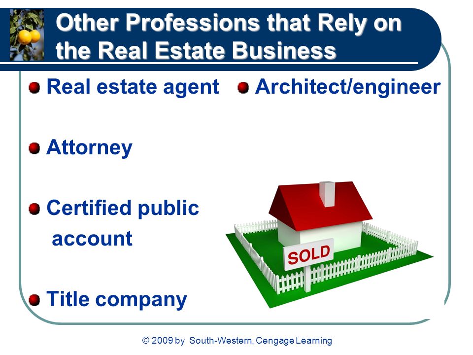 © 2009 by South-Western, Cengage Learning Other Professions that Rely on the Real Estate Business Real estate agent Attorney Certified public account Title company Architect/engineer