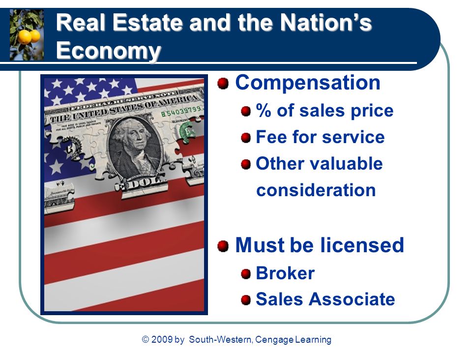 © 2009 by South-Western, Cengage Learning Real Estate and the Nation’s Economy Compensation % of sales price Fee for service Other valuable consideration Must be licensed Broker Sales Associate
