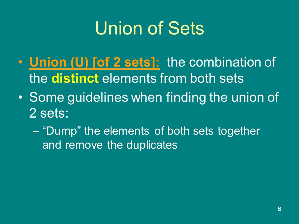 6 Union (U) [of 2 sets]: the combination of the distinct elements from both sets Some guidelines when finding the union of 2 sets: – Dump the elements of both sets together and remove the duplicates