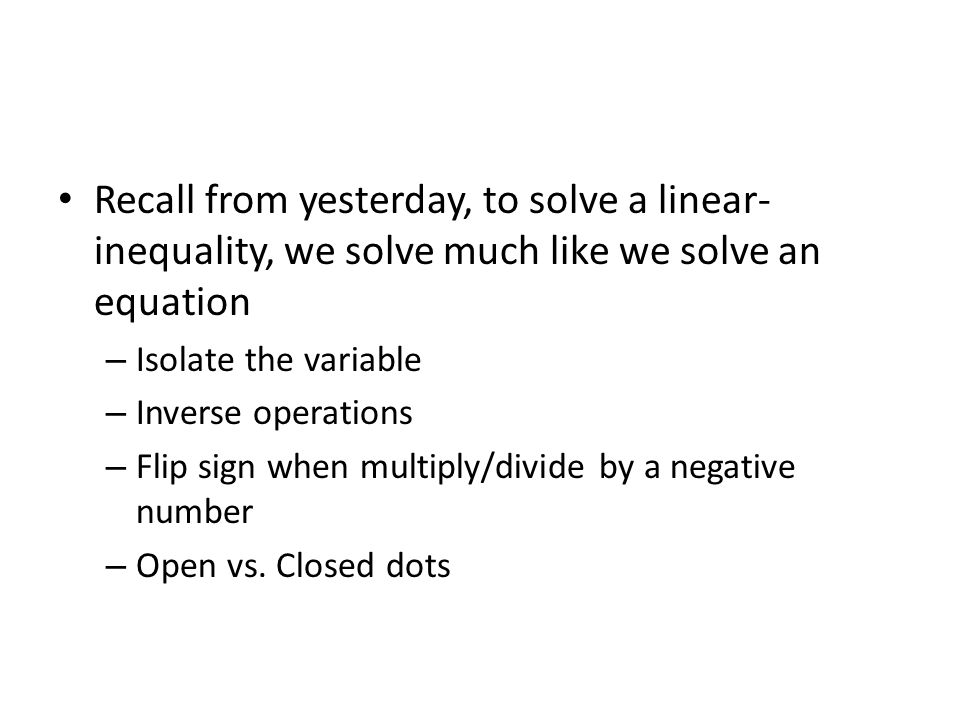 Recall from yesterday, to solve a linear- inequality, we solve much like we solve an equation – Isolate the variable – Inverse operations – Flip sign when multiply/divide by a negative number – Open vs.