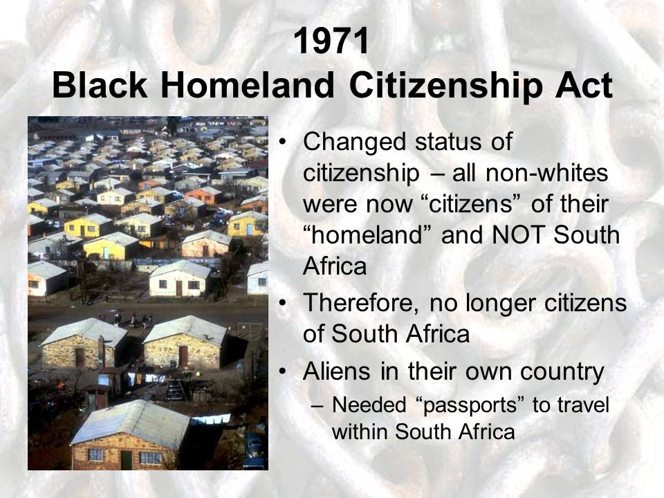1971 Black Homeland Citizenship Act Changed status of citizenship – all non-whites were now citizens of their homeland and NOT South Africa Therefore, no longer citizens of South Africa Aliens in their own country –Needed passports to travel within South Africa