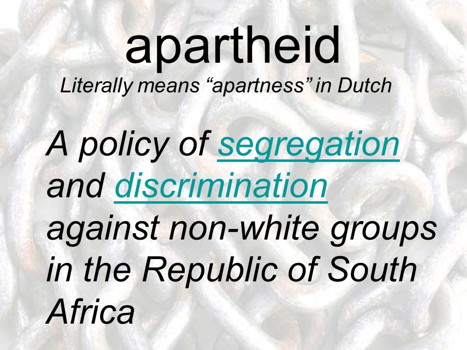 apartheid A policy of segregation and discrimination against non-white groups in the Republic of South Africasegregationdiscrimination Literally means apartness in Dutch