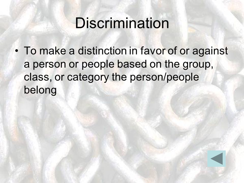Discrimination To make a distinction in favor of or against a person or people based on the group, class, or category the person/people belong