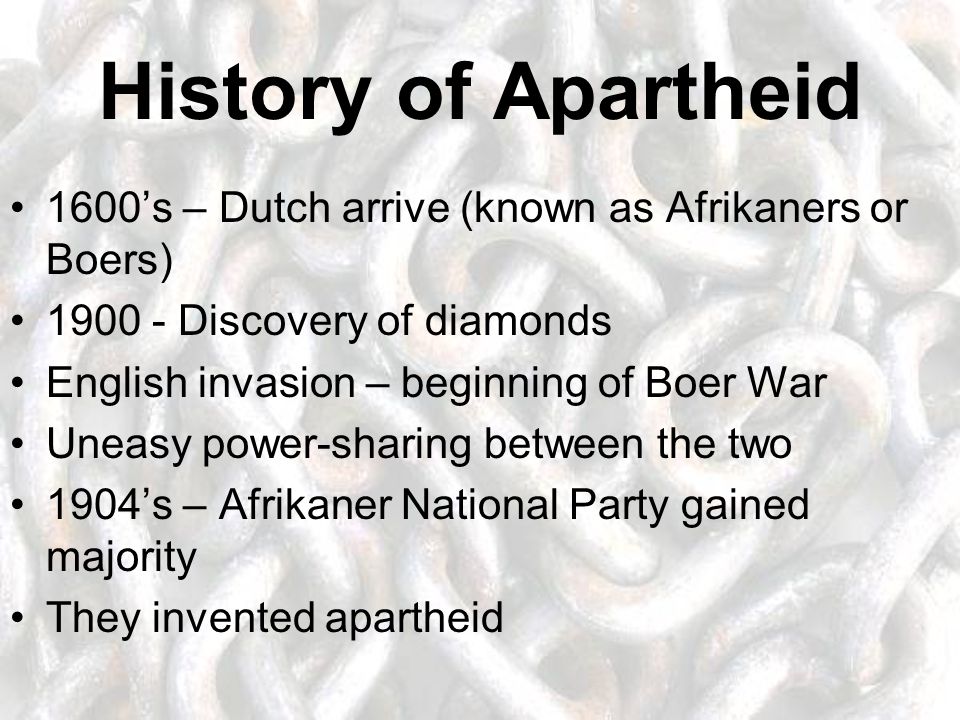 History of Apartheid 1600’s – Dutch arrive (known as Afrikaners or Boers) Discovery of diamonds English invasion – beginning of Boer War Uneasy power-sharing between the two 1904’s – Afrikaner National Party gained majority They invented apartheid