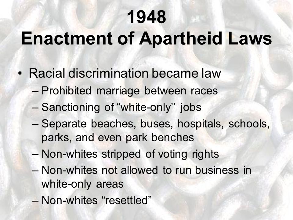 1948 Enactment of Apartheid Laws Racial discrimination became law –Prohibited marriage between races –Sanctioning of white-only’’ jobs –Separate beaches, buses, hospitals, schools, parks, and even park benches –Non-whites stripped of voting rights –Non-whites not allowed to run business in white-only areas –Non-whites resettled