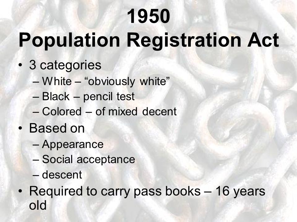1950 Population Registration Act 3 categories –White – obviously white –Black – pencil test –Colored – of mixed decent Based on –Appearance –Social acceptance –descent Required to carry pass books – 16 years old