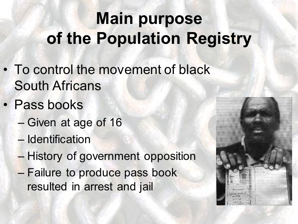 Main purpose of the Population Registry To control the movement of black South Africans Pass books –Given at age of 16 –Identification –History of government opposition –Failure to produce pass book resulted in arrest and jail