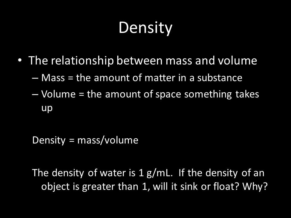 Density The relationship between mass and volume – Mass = the amount of matter in a substance – Volume = the amount of space something takes up Density = mass/volume The density of water is 1 g/mL.