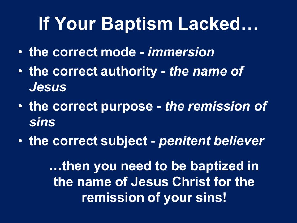 If Your Baptism Lacked… the correct mode - immersion the correct authority - the name of Jesus the correct purpose - the remission of sins the correct subject - penitent believer …then you need to be baptized in the name of Jesus Christ for the remission of your sins!