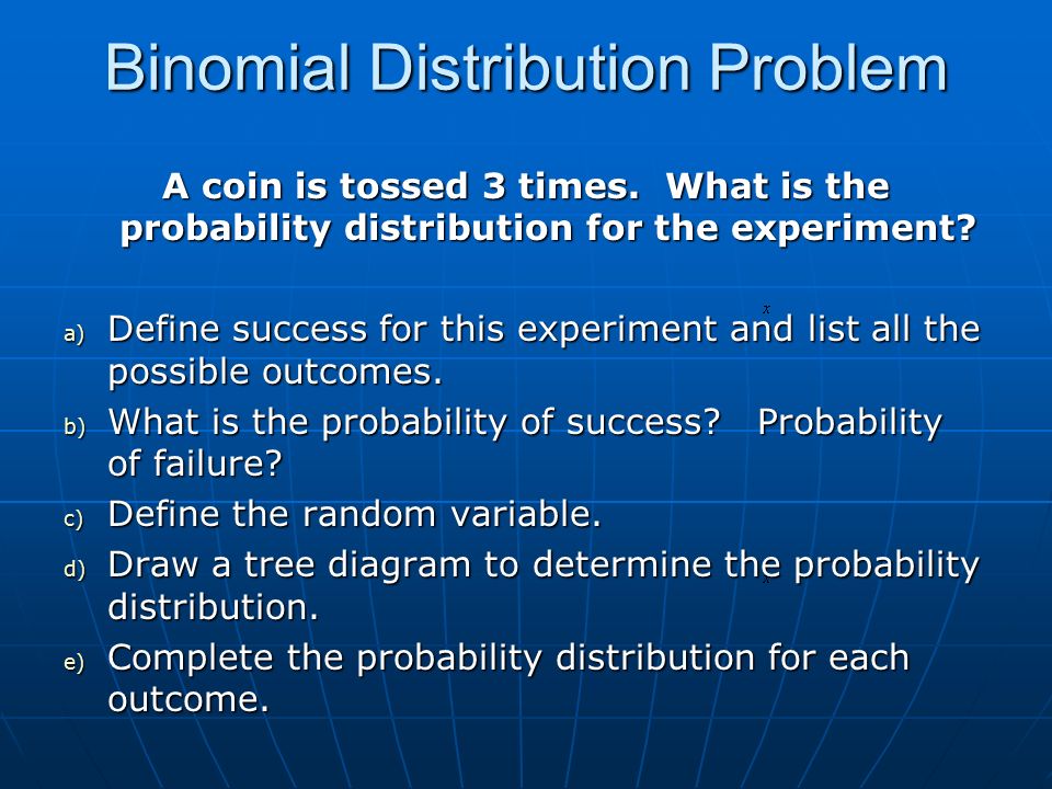 binomial probability distribution The terms of the binomial give the probability of x successes out of n trials, for example 3 heads in 10 tosses of a coin, where p =probability of success and q =1‑ p =probability of failure. binomial probability distribution The terms of the binomial give the probability of x successes out of n trials, for example 3 heads in 10 tosses of a coin, where p =probability of success and q =1‑ p =probability of failure.