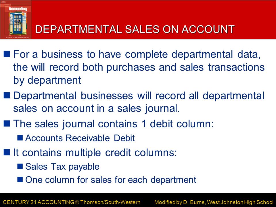 CENTURY 21 ACCOUNTING © Thomson/South-Western DEPARTMENTAL SALES ON ACCOUNT For a business to have complete departmental data, the will record both purchases and sales transactions by department Departmental businesses will record all departmental sales on account in a sales journal.