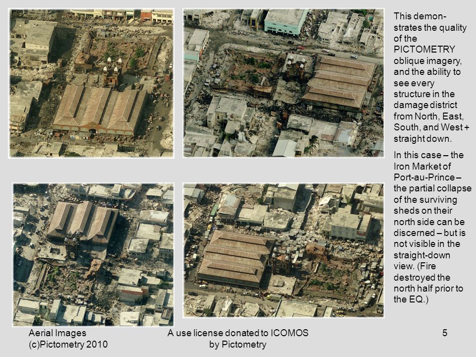 Aerial Images (c)Pictometry 2010 A use license donated to ICOMOS by Pictometry 5 This demon- strates the quality of the PICTOMETRY oblique imagery, and the ability to see every structure in the damage district from North, East, South, and West + straight down.