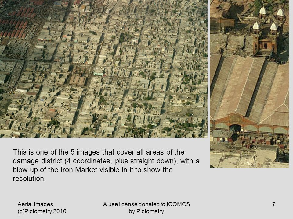 Aerial Images (c)Pictometry 2010 A use license donated to ICOMOS by Pictometry 7 This is one of the 5 images that cover all areas of the damage district (4 coordinates, plus straight down), with a blow up of the Iron Market visible in it to show the resolution.