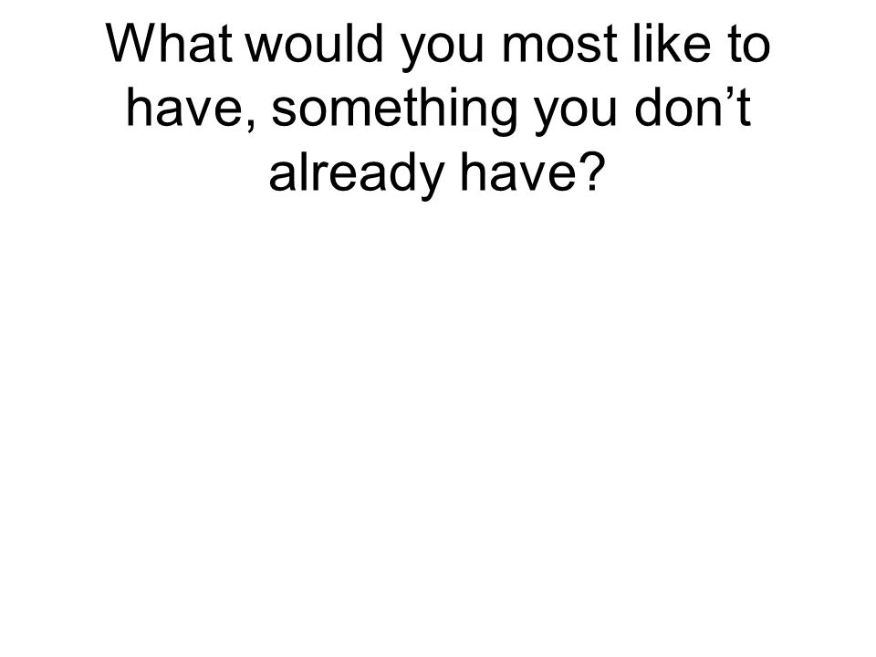 What would you most like to have, something you don’t already have