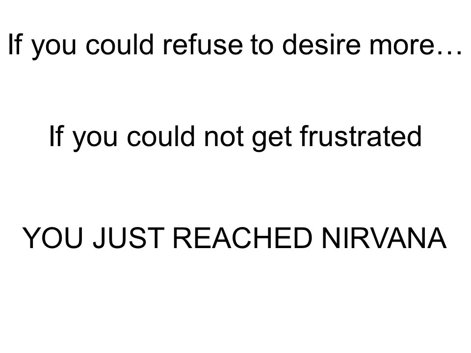 If you could refuse to desire more… If you could not get frustrated YOU JUST REACHED NIRVANA