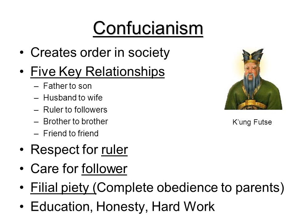 Confucianism Creates order in society Five Key Relationships –Father to son –Husband to wife –Ruler to followers –Brother to brother –Friend to friend Respect for ruler Care for follower Filial piety (Complete obedience to parents) Education, Honesty, Hard Work K’ung Futse