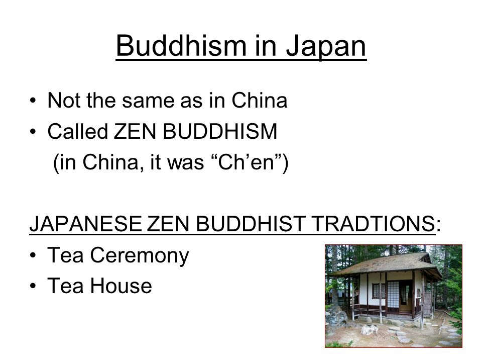 Buddhism in Japan Not the same as in China Called ZEN BUDDHISM (in China, it was Ch’en ) JAPANESE ZEN BUDDHIST TRADTIONS: Tea Ceremony Tea House