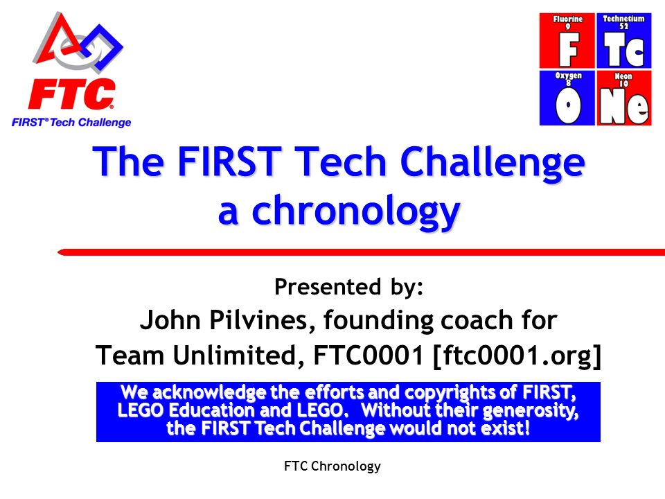 The FIRST Tech Challenge a chronology Presented by: John Pilvines, founding coach for Team Unlimited, FTC0001 [ftc0001.org] We acknowledge the efforts and copyrights of FIRST, LEGO Education and LEGO.