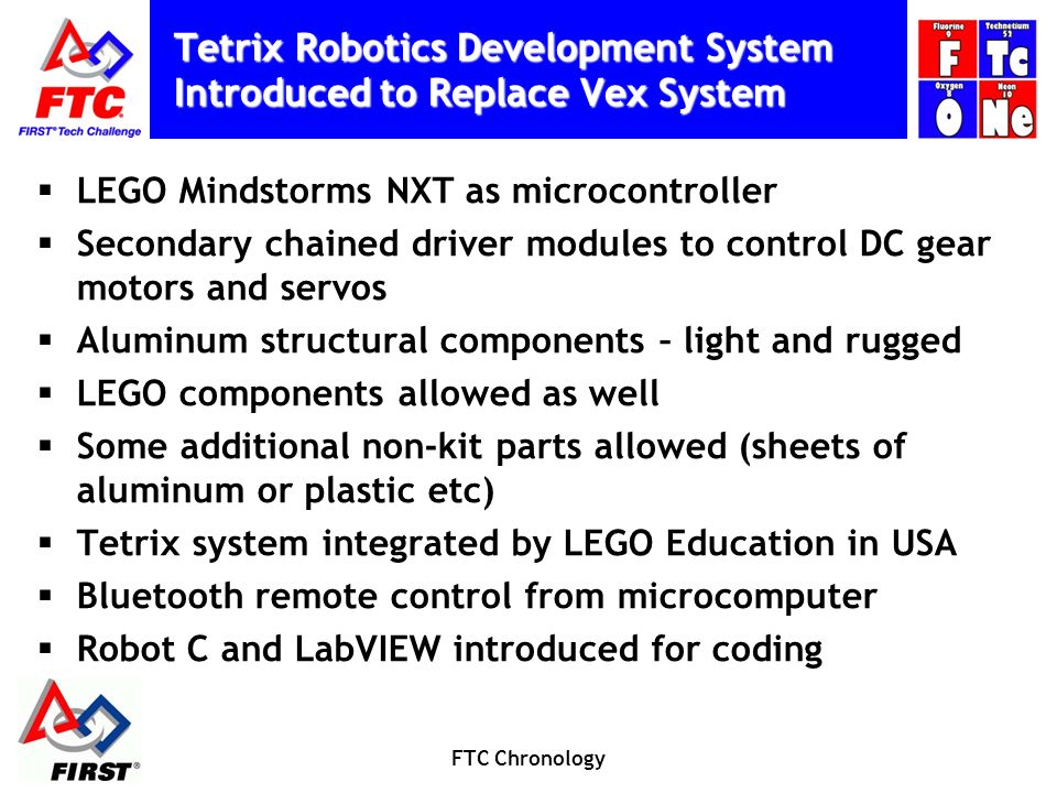 Tetrix Robotics Development System Introduced to Replace Vex System  LEGO Mindstorms NXT as microcontroller  Secondary chained driver modules to control DC gear motors and servos  Aluminum structural components – light and rugged  LEGO components allowed as well  Some additional non-kit parts allowed (sheets of aluminum or plastic etc)  Tetrix system integrated by LEGO Education in USA  Bluetooth remote control from microcomputer  Robot C and LabVIEW introduced for coding FTC Chronology
