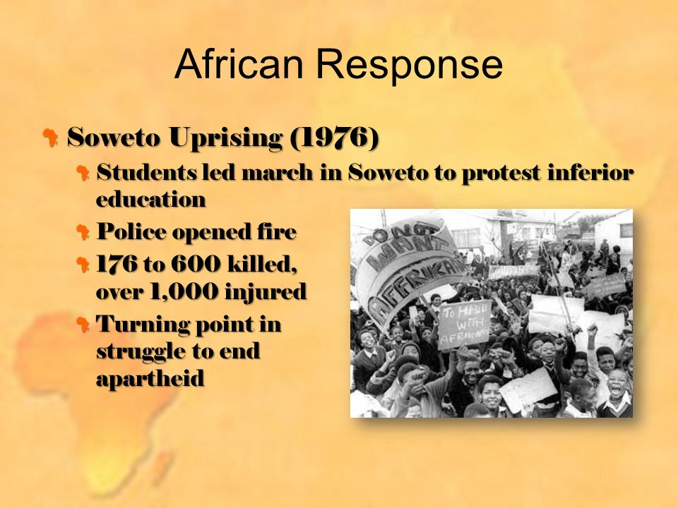 African Response Soweto Uprising (1976) Students led march in Soweto to protest inferior education Police opened fire 176 to 600 killed, over 1,000 injured Turning point in struggle to end apartheid
