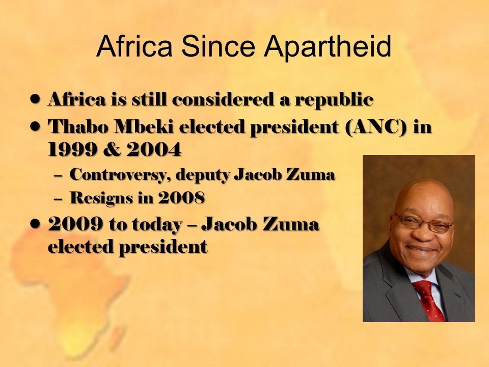 Africa Since Apartheid Africa is still considered a republicAfrica is still considered a republic Thabo Mbeki elected president (ANC) in 1999 & 2004Thabo Mbeki elected president (ANC) in 1999 & 2004 –Controversy, deputy Jacob Zuma –Resigns in to today – Jacob Zuma elected president2009 to today – Jacob Zuma elected president