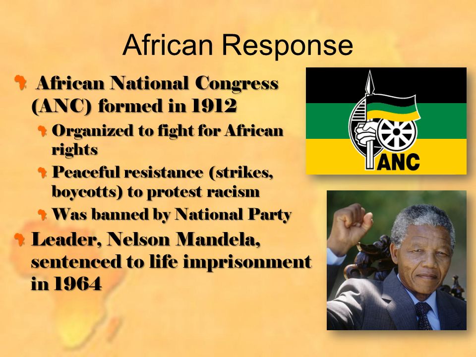 African Response African National Congress (ANC) formed in 1912 African National Congress (ANC) formed in 1912 Organized to fight for African rights Peaceful resistance (strikes, boycotts) to protest racism Was banned by National Party Leader, Nelson Mandela, sentenced to life imprisonment in 1964