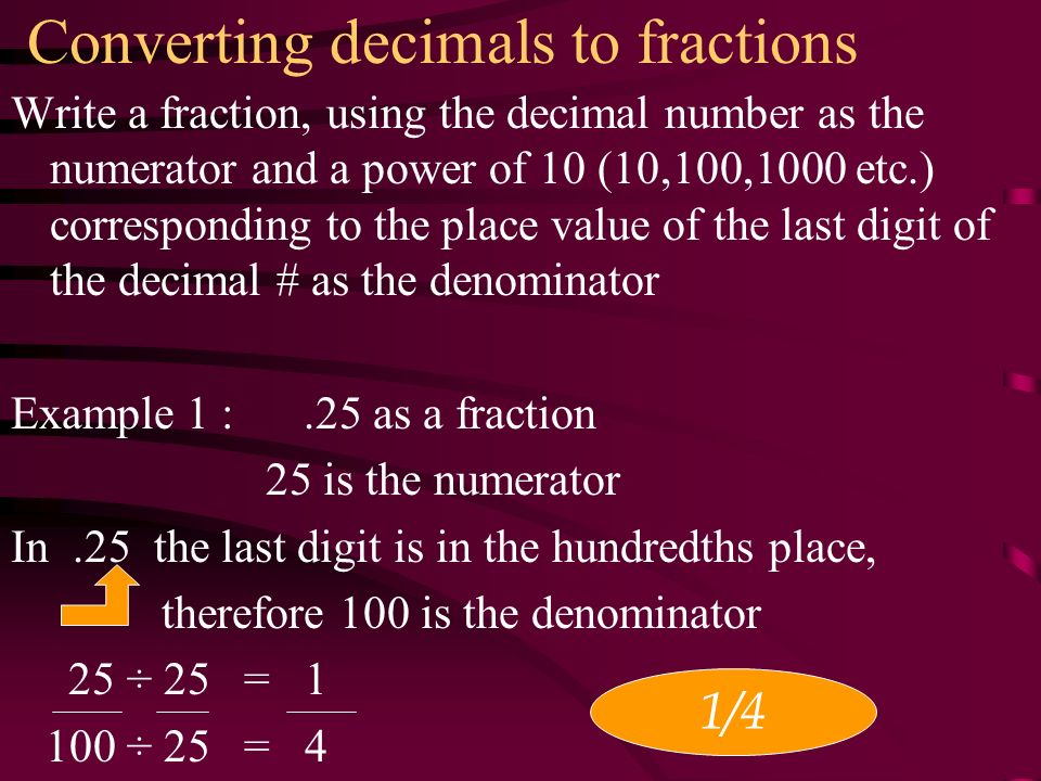 Converting decimals to fractions Write a fraction, using the decimal number as the numerator and a power of 10 (10,100,1000 etc.) corresponding to the place value of the last digit of the decimal # as the denominator Example 1 :.25 as a fraction 25 is the numerator In.25 the last digit is in the hundredths place, therefore 100 is the denominator 25 ÷ 25 = ÷ 25 = 4 1/4