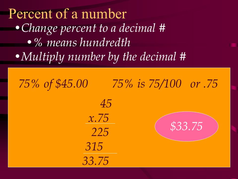 Percent of a number Change percent to a decimal # % means hundredth Multiply number by the decimal # 75% of $ % is 75/100 or x $33.75